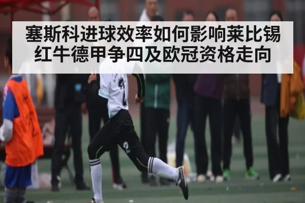 塞斯科进球效率如何影响莱比锡红牛德甲争四及欧冠资格走向