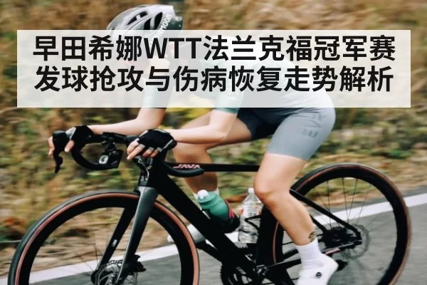 早田希娜WTT法兰克福冠军赛发球抢攻与伤病恢复走势解析